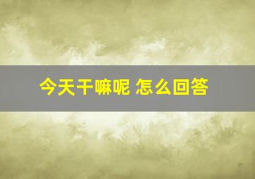 今天干嘛呢 怎么回答